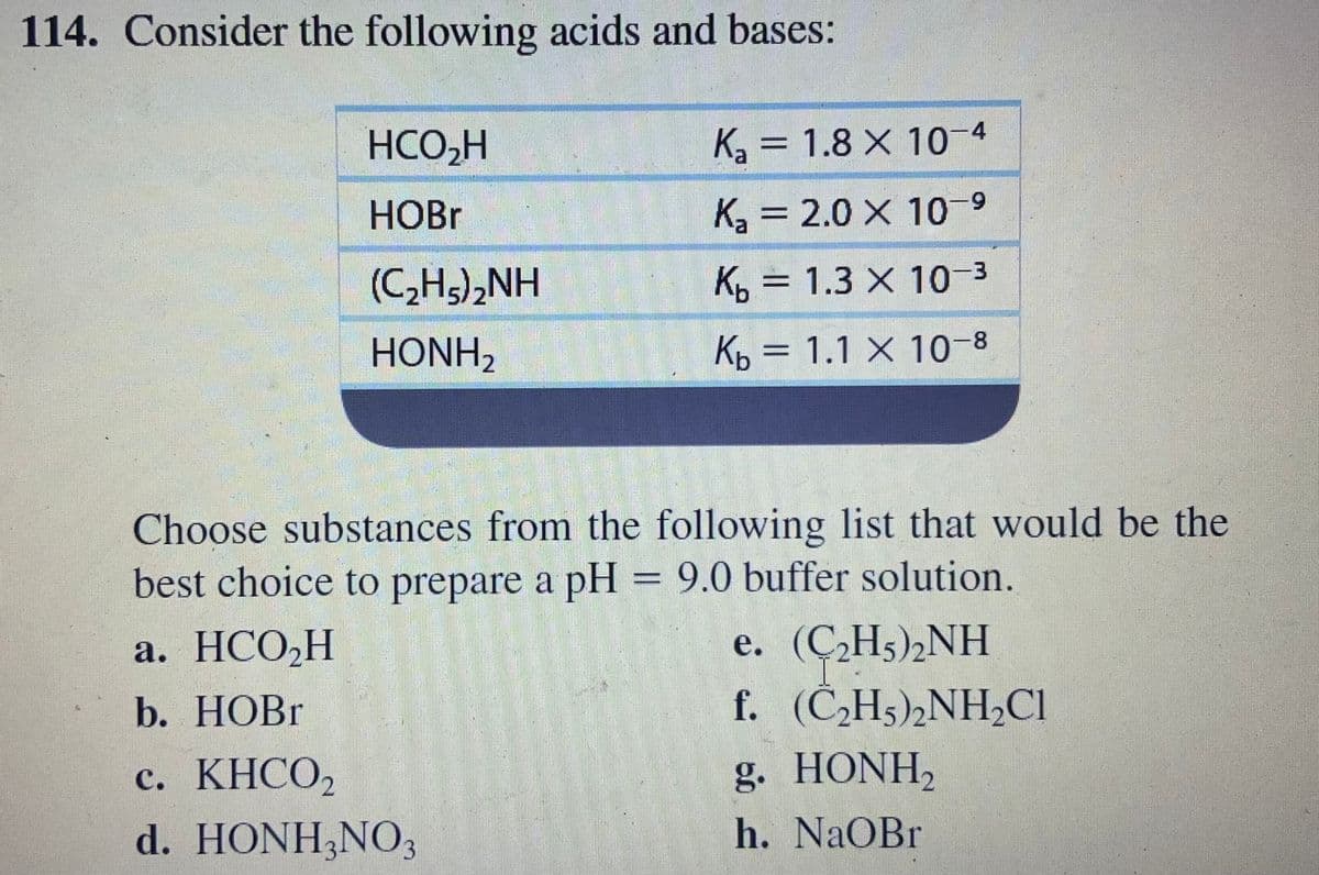 114. Consider the following acids and bases:
HCO,H
K = 1.8 X 10-4
HOBR
K, = 2.0 X 1-9
%3D
(C,H),NH
K =
3D 1.3 X 10-3
HONH,
Kp = 1.1 X 10-8
Choose substances from the following list that would be the
best choice to prepare a pH = 9.0 buffer solution.
e. (Ç̟H5)½NH
f. (C,H5)2NHCI
а. НСО,Н
b. НОB
с. КНСО,
KHCO,
g. HONH,
d. HONH,NO3
h. NaOBr
