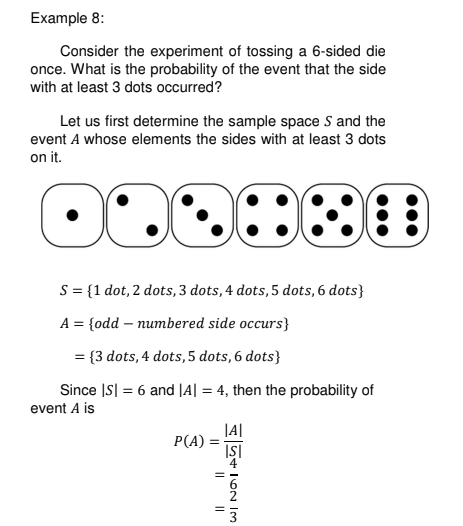 Example 8:
Consider the experiment of tossing a 6-sided die
once. What is the probability of the event that the side
with at least 3 dots occurred?
Let us first determine the sample space S and the
event A whose elements the sides with at least 3 dots
on it.
S = {1 dot, 2 dots, 3 dots, 4 dots, 5 dots, 6 dots}
A = {odd – numbered side occurs}
= {3 dots, 4 dots,5 dots, 6 dots}
Since IS| = 6 and |A| = 4, then the probability of
event A is
|A|
P(A) =
İŞİ
