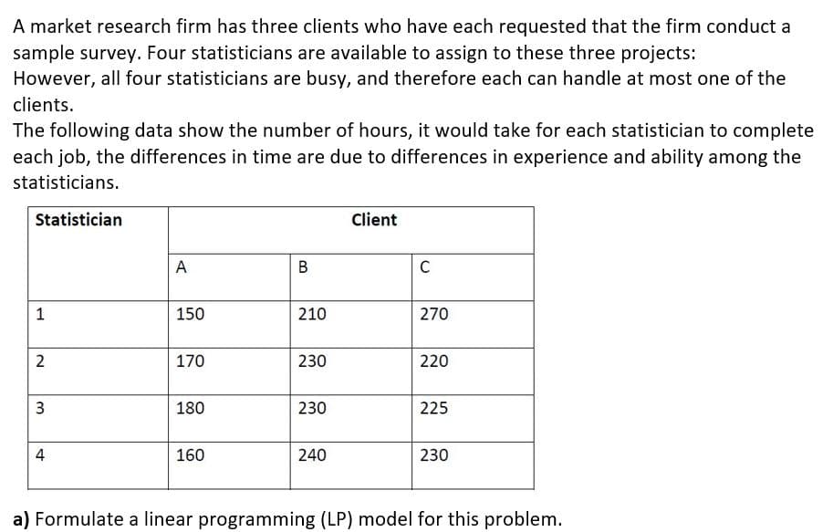 A market research firm has three clients who have each requested that the firm conduct a
sample survey. Four statisticians are available to assign to these three projects:
However, all four statisticians are busy, and therefore each can handle at most one of the
clients.
The following data show the number of hours, it would take for each statistician to complete
each job, the differences in time are due to differences in experience and ability among the
statisticians.
Statistician
Client
A
В
1
150
210
270
170
230
220
180
230
225
4
160
240
230
a) Formulate a linear programming (LP) model for this problem.
2.
3.
