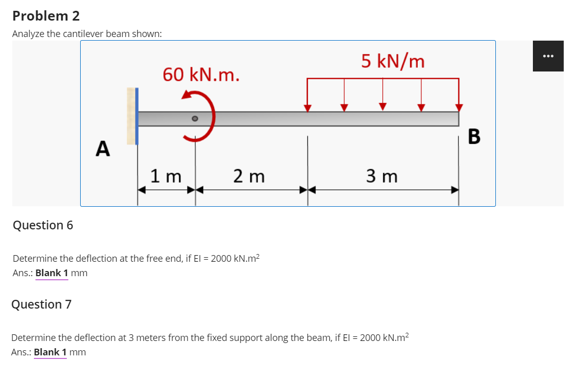 Problem 2
Analyze the cantilever beam shown:
5 kN/m
...
60 kN.m.
В
A
1 m
2 m
3 m
Question 6
Determine the deflection at the free end, if El = 2000 kN.m?
Ans.: Blank 1 mm
Question 7
Determine the deflection at 3 meters from the fixed support along the beam, if El = 2000 kN.m2
Ans.: Blank 1 mm
B
