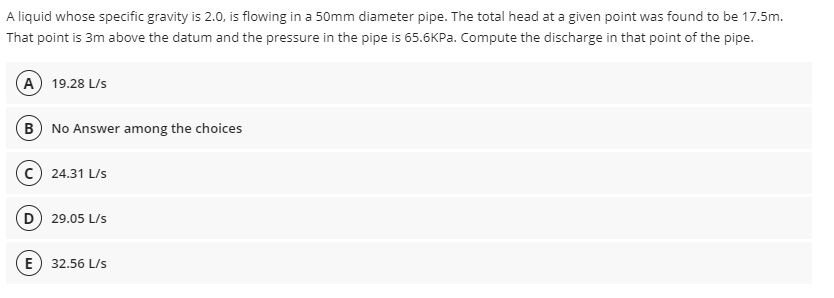 A liquid whose specific gravity is 2.0, is flowing in a 50mm diameter pipe. The total head at a given point was found to be 17.5m.
That point is 3m above the datum and the pressure in the pipe is 65.6KPA. Compute the discharge in that point of the pipe.
(A 19.28 L/s
B No Answer among the choices
24.31 L/s
D 29.05 L/s
(E
32,56 L/s
