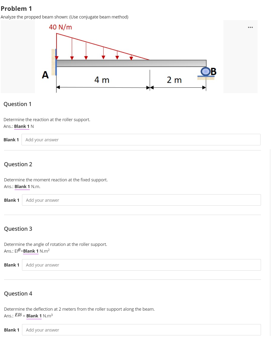 Problem 1
Analyze the propped beam shown: (Use conjugate beam method)
40 N/m
A
OB
4 m
2 m
Question 1
Determine the reaction at the roller support.
Ans.: Blank 1N
Blank 1
Add your answer
Question 2
Determine the moment reaction at the fixed support.
Ans.: Blank 1 N.m.
Blank 1
Add your answer
Question 3
Determine the angle of rotation at the roller support.
Ans.: El0=Blank 1 N.m?
Blank 1
Add your answer
Question 4
Determine the deflection at 2 meters from the roller support along the beam.
El8 = Blank 1 N.m³
Ans.:
Blank 1
Add your answer
