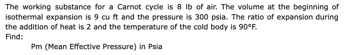 The working substance for a Carnot cycle is 8 lb of air. The volume at the beginning of
isothermal expansion is 9 cu ft and the pressure is 300 psia. The ratio of expansion during
the addition of heat is 2 and the temperature of the cold body is 90°F.
Find:
Pm (Mean Effective Pressure) in Psia

