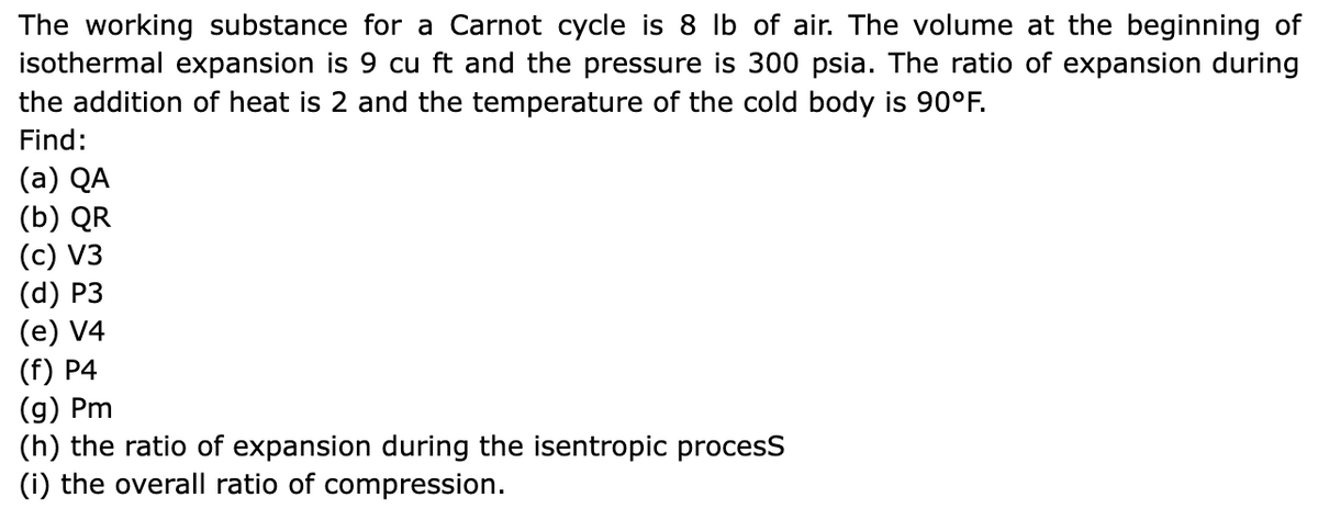 The working substance for a Carnot cycle is 8 lb of air. The volume at the beginning of
isothermal expansion is 9 cu ft and the pressure is 300 psia. The ratio of expansion during
the addition of heat is 2 and the temperature of the cold body is 90°F.
Find:
(a) QA
(b) QR
(c) V3
(d) P3
(e) V4
(f) P4
(g) Pm
(h) the ratio of expansion during the isentropic process
(i) the overall ratio of compression.
