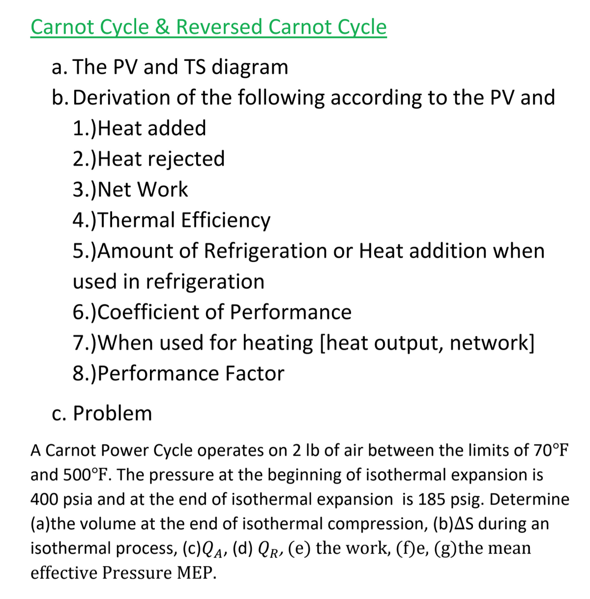 Carnot Cycle & Reversed Carnot Cycle
a. The PV and TS diagram
b. Derivation of the following according to the PV and
1.)Heat added
2.)Heat rejected
3.)Net Work
4.)Thermal Efficiency
5.)Amount of Refrigeration or Heat addition when
used in refrigeration
6.)Coefficient of Performance
7.)When used for heating [heat output, network]
8.)Performance Factor
c. Problem
A Carnot Power Cycle operates on 2 Ib of air between the limits of 70°F
and 500°F. The pressure at the beginning of isothermal expansion is
400 psia and at the end of isothermal expansion is 185 psig. Determine
(a)the volume at the end of isothermal compression, (b)AS during an
isothermal process, (c)Qa, (d) Qr, (e) the work, (f)e, (g)the mean
effective
essure MEP.

