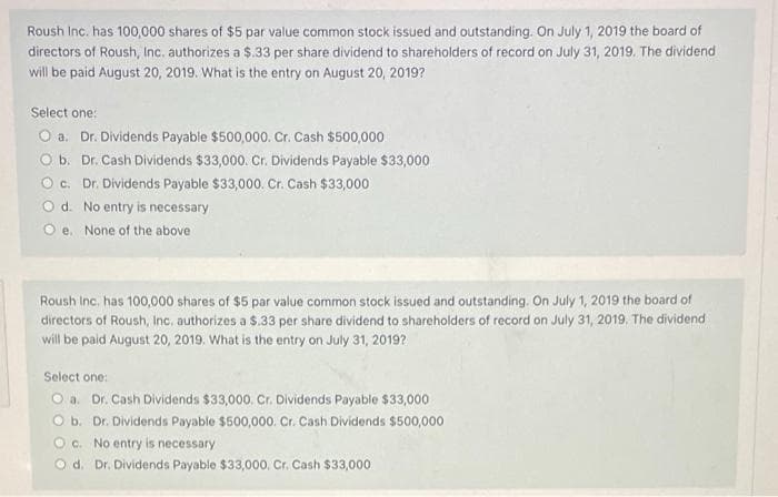 Roush Inc. has 100,000 shares of $5 par value common stock issued and outstanding. On July 1, 2019 the board of
directors of Roush, Inc. authorizes a $.33 per share dividend to shareholders of record on July 31, 2019. The dividend
will be paid August 20, 2019. What is the entry on August 20, 2019?
Select one:
O a. Dr. Dividends Payable $500,000. Cr. Cash $500,000
O b. Dr. Cash Dividends $33,000. Cr. Dividends Payable $33,000
Oc. Dr. Dividends Payable $33,000. Cr. Cash $33,000
Od. No entry is necessary
Oe. None of the above
Roush Inc. has 100,000 shares of $5 par value common stock issued and outstanding. On July 1, 2019 the board of
directors of Roush, Inc, authorizes a $.33 per share dividend to shareholders of record on July 31, 2019. The dividend
will be paid August 20, 2019. What is the entry on July 31, 2019?
Select one:
Oa. Dr. Cash Dividends $33,000. Cr. Dividends Payable $33,000
O b. Dr. Dividends Payable $500,000. Cr. Cash Dividends $500,000
Oc. No entry is necessary
Od. Dr. Dividends Payable $33,000. Cr. Cash $33,000