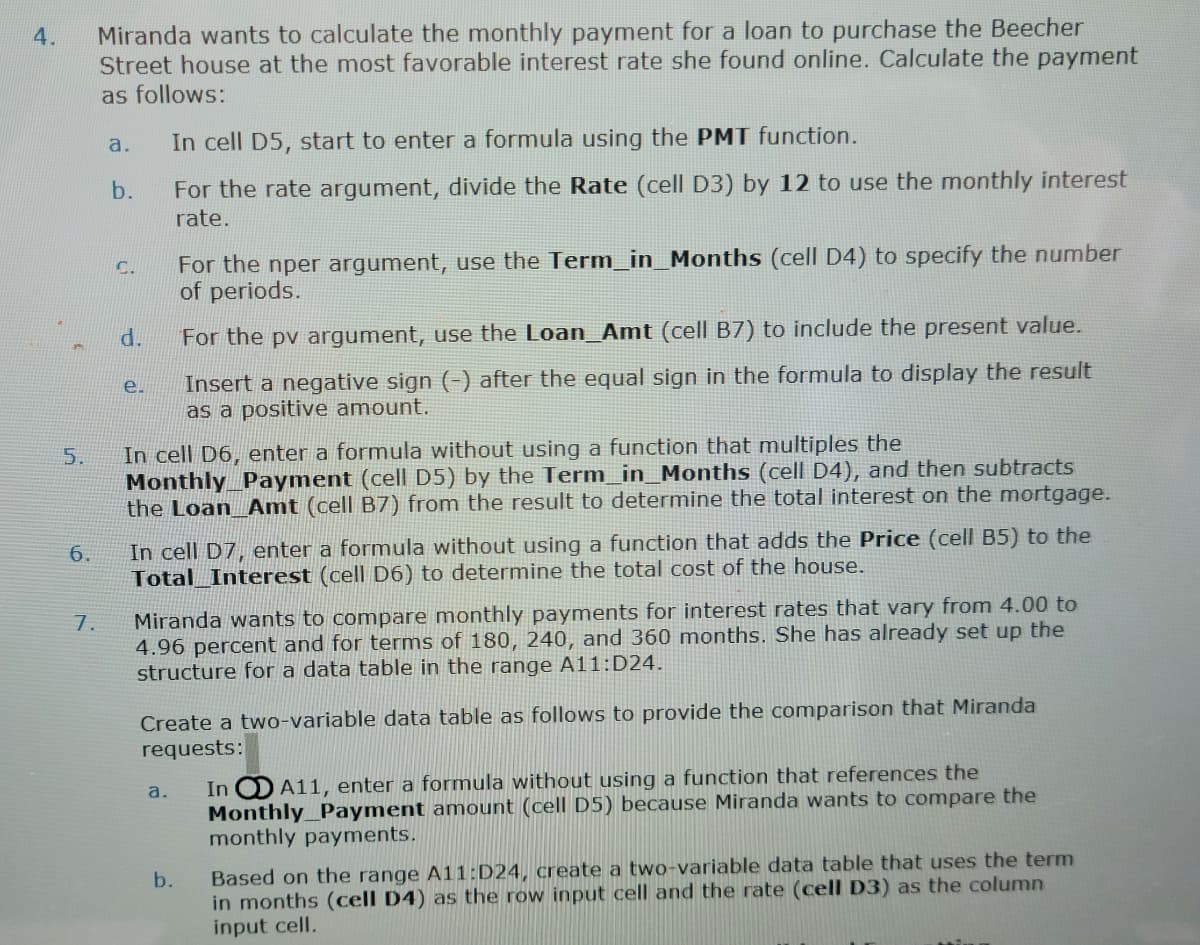 4.
5.
6.
7.
Miranda wants to calculate the monthly payment for a loan to purchase the Beecher
Street house at the most favorable interest rate she found online. Calculate the payment
as follows:
a.
b.
C.
d.
e.
In cell D5, start to enter a formula using the PMT function.
For the rate argument, divide the Rate (cell D3) by 12 to use the monthly interest
rate.
For the nper argument, use the Term_in_Months (cell D4) to specify the number
of periods.
In cell D6, enter a formula without using a function that multiples the
Monthly Payment (cell D5) by the Term_in_Months (cell D4), and then subtracts
the Loan_Amt (cell B7) from the result to determine the total interest on the mortgage.
For the pv argument, use the Loan_Amt (cell B7) to include the present value.
Insert a negative sign (-) after the equal sign in the formula to display the result
as a positive amount.
In cell D7, enter a formula without using a function that adds the Price (cell B5) to the
Total Interest (cell D6) to determine the total cost of the house.
a.
Miranda wants to compare monthly payments for interest rates that vary from 4.00 to
4.96 percent and for terms of 180, 240, and 360 months. She has already set up the
structure for a data table in the range A11:D24.
Create a two-variable data table as follows to provide the comparison that Miranda
requests:
In
A11, enter a formula without using a function that references the
Monthly Payment amount (cell D5) because Miranda wants to compare the
monthly payments.
b.
Based on the range A11:D24, create a two-variable data table that uses the term
in months (cell D4) as the row input cell and the rate (cell D3) as the column
input cell.