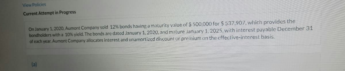 View Policies
Current Attempt in Progress
On January 1, 2020, Aumont Company sold 12% bonds having a maturity value of $ 500,000 for $ 537,907, which provides the
bondholders with a 10% yield. The bonds are dated January 1, 2020, and mature January 1, 2025, with interest payable December 31
of each year. Aumont Company allocates interest and unamortized disCount or premium on the effective-interest basis.
(a)
