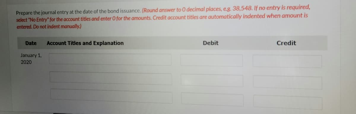 Prepare the journal entry at the date of the bond issuance. (Round answer to 0 decimal places, e.g. 38,548. If no entry is required,
select "No Entry" for the account titles and enter 0 for the amounts. Credit account titles are automatically indented when amount is
entered. Do not indent manually.)
Date
Account Titles and Explanation
Debit
Credit
January 1,
2020
