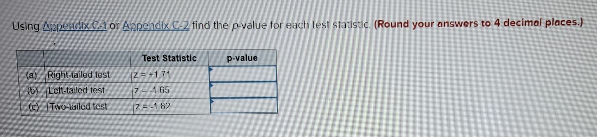 Using Appendix C-1 or Appendix C-2 find the p-value for each test statistic. (Round your answers to 4 decimal places.)
(a) Right-tailed test
(b) Left-tailed test
(c) Two-tailed test
Test Statistic
Z=+1.71
Z=-1.65
z = -1.82
p-value