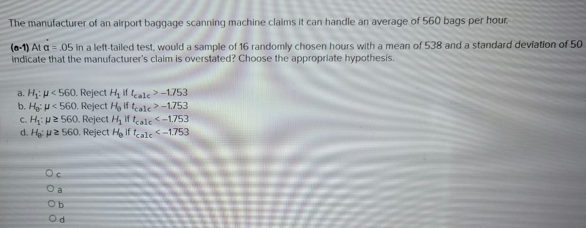 The manufacturer of an airport baggage scanning machine claims it can handle an average of 560 bags per hour.
(a-1) At a = .05 in a left-tailed test, would a sample of 16 randomly chosen hours with a mean of 538 and a standard deviation of 50
indicate that the manufacturer's claim is overstated? Choose the appropriate hypothesis.
a. H₁:
<560. Reject H₁ if tcalc> -1.753
b. He:
<560. Reject He if tcalc > -1.753
c. H₁:
2 560. Reject H₁ if tcalc < -1.753
d. He: 2 560. Reject He if tcalc < -1.753
Oc
O a
Ob
Od
