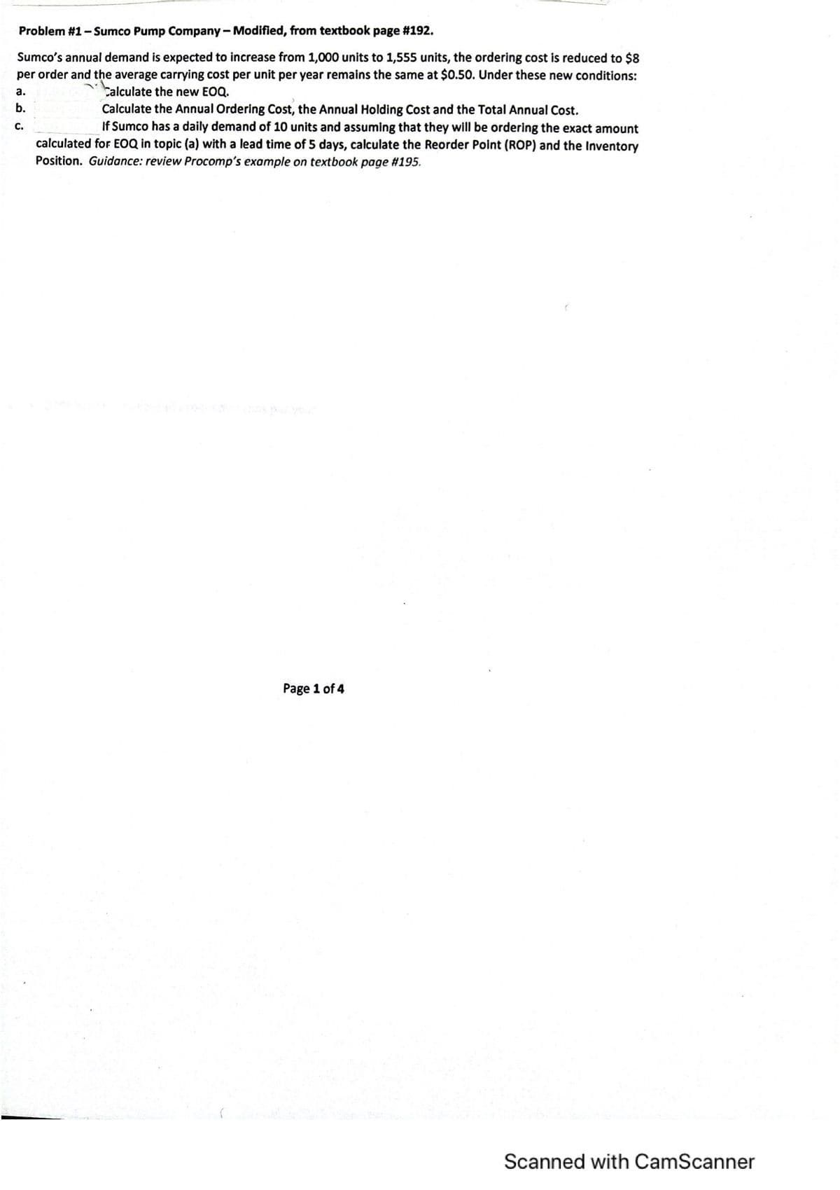Problem #1-Sumco Pump Company - Modified, from textbook page #192.
Sumco's annual demand is expected to increase from 1,000 units to 1,555 units, the ordering cost is reduced to $8
per order and the average carrying cost per unit per year remains the same at $0.50. Under these new conditions:
a.
Calçulate the new EOQ.
b.
Calculate the Annual Ordering Cost, the Annual Holding Cost and the Total Annual Cost.
If Sumco has a daily demand of 10 units and assuming that they will be ordering the exact amount
calculated for EOQ in topic (a) with a lead time of 5 days, calculate the Reorder Point (ROP) and the Inventory
С.
Position. Guidance: review Procomp's example on textbook page #195.
Page 1 of 4
Scanned with CamScanner
