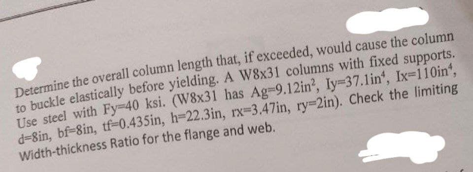Determine the overall column length that, if exceeded, would cause the column
to buckle elastically before yielding. A W8x31 columns with fixed supports.
Use steel with Fy-40 ksi. (W8x31 has Ag-9.12in², Iy=37.1in¹, Ix-110in¹,
d-8in, bf-8in, tf-0.435in, h-22.3in, rx-3.47in, ry-2in). Check the limiting
Width-thickness Ratio for the flange and web.