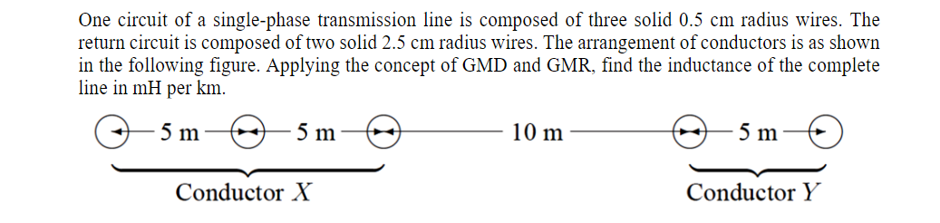 One circuit of a single-phase transmission line is composed of three solid 0.5 cm radius wires. The
return circuit is composed of two solid 2.5 cm radius wires. The arrangement of conductors is as shown
in the following figure. Applying the concept of GMD and GMR, find the inductance of the complete
line in mH per km.
5 m
5 m
10 m
5 m
Conductor X
Conductor Y
