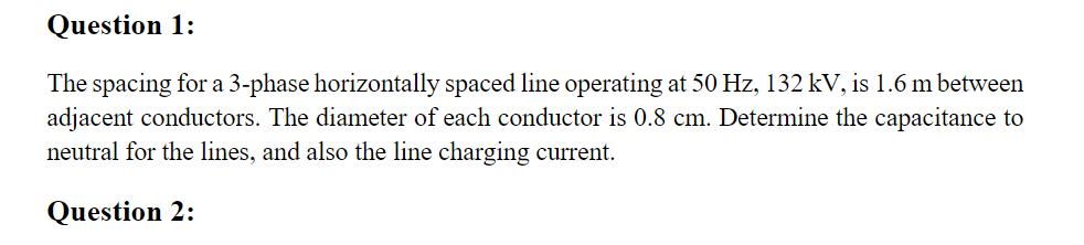 Question 1:
The spacing for a 3-phase horizontally spaced line operating at 50 Hz, 132 kV, is 1.6 m between
adjacent conductors. The diameter of each conductor is 0.8 cm. Determine the capacitance to
neutral for the lines, and also the line charging current.
Question 2:
