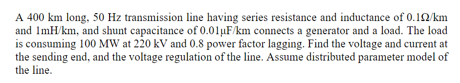 A 400 km long, 50 Hz transmission line having series resistance and inductance of 0.12/km
and ImH/km, and shunt capacitance of 0.01µF/km connects a generator and a load. The load
is consuming 100 MW at 220 kV and 0.8 power factor lagging. Find the voltage and current at
the sending end, and the voltage regulation of the line. Assume distributed parameter model of
the line.
