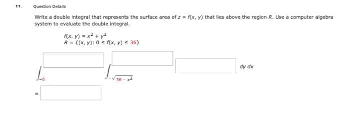 11.
Question Details
Write a double integral that represents the surface area of z=f(x, y) that lies above the region R. Use a computer algebra
system to evaluate the double integral.
f(x, y) = x² + y²
R = ((x, y): 0 ≤ f(x, y) ≤ 36}
dy dx