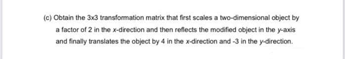 (c) Obtain the 3x3 transformation matrix that first scales a two-dimensional object by
a factor of 2 in the x-direction and then reflects the modified object in the y-axis
and finally translates the object by 4 in the x-direction and -3 in the y-direction.