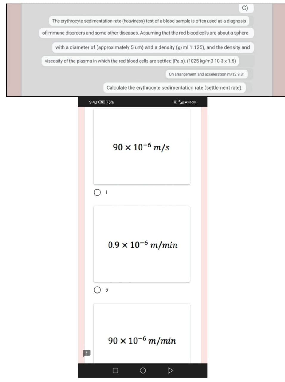 The erythrocyte sedimentation rate (heaviness) test of a blood sample is often used as a diagnosis
of immune disorders and some other diseases. Assuming that the red blood cells are about a sphere
with a diameter of (approximately 5 um) and a density (g/ml 1.125), and the density and
viscosity of the plasma in which the red blood cells are settled (Pa.s), (1025 kg/m3 10-3 x 1.5)
On arrangement and acceleration m/s2 9.81
Calculate the erythrocyte sedimentation rate (settlement rate).
9:40 73%
* "l Asiacell
90 x 10-6 m/s
1
0.9 x 10-6 m/min
90 x 10-6 m/min
