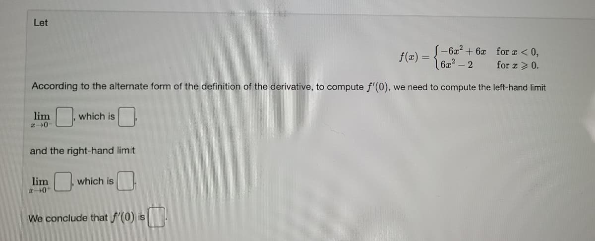 Let
-6x² + 6x forI<0,
6x2 – 2
f(x) =
for x >0.
According to the alternate form of the definition of the derivative, to compute f'(0), we need to compute the left-hand limit
lim
which is
and the right-hand limit
lim
which is
We conclude that f'(0) is
