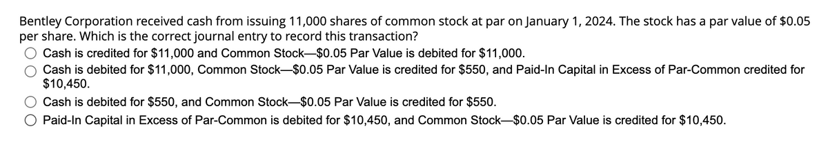 Bentley Corporation received cash from issuing 11,000 shares of common stock at par on January 1, 2024. The stock has a par value of $0.05
per share. Which is the correct journal entry to record this transaction?
Cash is credited for $11,000 and Common Stock-$0.05 Par Value is debited for $11,000.
Cash is debited for $11,000, Common Stock-$0.05 Par Value is credited for $550, and Paid-In Capital in Excess of Par-Common credited for
$10,450.
Cash is debited for $550, and Common Stock-$0.05 Par Value is credited for $550.
Paid-In Capital in Excess of Par-Common is debited for $10,450, and Common Stock-$0.05 Par Value is credited for $10,450.