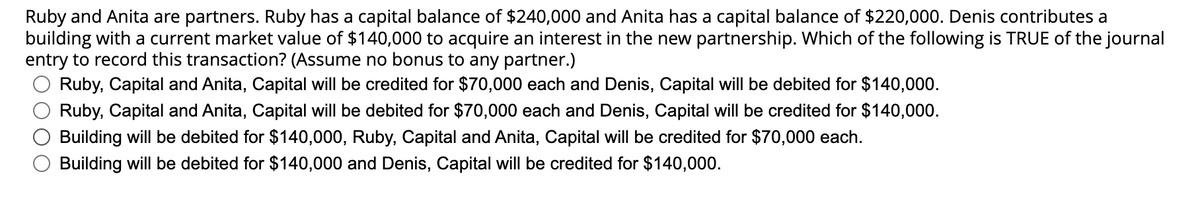 Ruby and Anita are partners. Ruby has a capital balance of $240,000 and Anita has a capital balance of $220,000. Denis contributes a
building with a current market value of $140,000 to acquire an interest in the new partnership. Which of the following is TRUE of the journal
entry to record this transaction? (Assume no bonus to any partner.)
Ruby, Capital and Anita, Capital will be credited for $70,000 each and Denis, Capital will be debited for $140,000.
Ruby, Capital and Anita, Capital will be debited for $70,000 each and Denis, Capital will be credited for $140,000.
Building will be debited for $140,000, Ruby, Capital and Anita, Capital will be credited for $70,000 each.
Building will be debited for $140,000 and Denis, Capital will be credited for $140,000.