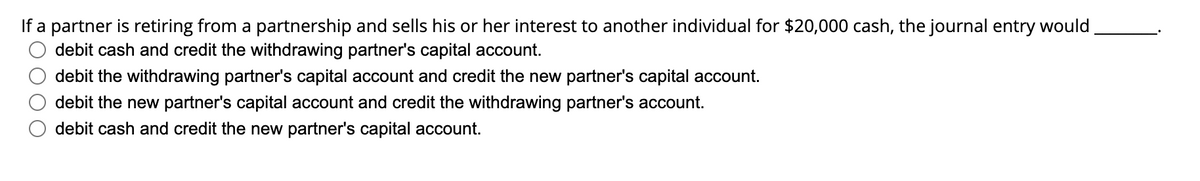 If a partner is retiring from a partnership and sells his or her interest to another individual for $20,000 cash, the journal entry would
debit cash and credit the withdrawing partner's capital account.
debit the withdrawing partner's capital account and credit the new partner's capital account.
debit the new partner's capital account and credit the withdrawing partner's account.
debit cash and credit the new partner's capital account.