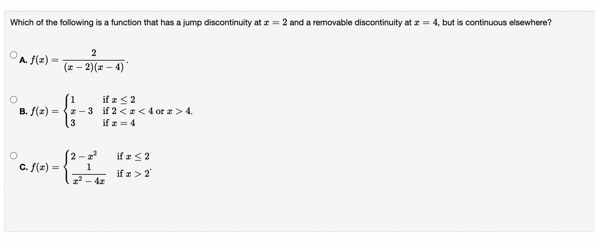 Which of the following is a function that has a jump discontinuity at x = 2 and a removable discontinuity at x = 4, but is continuous elsewhere?
2
A. f(x) =
(x – 2)(x – 4)
1
if x < 2
B. f(x) =
if 2 < x < 4 or x > 4.
if x = 4
- x²
if x < 2
2 –
C. f(x) =
1
if x > 2
4x
x2
