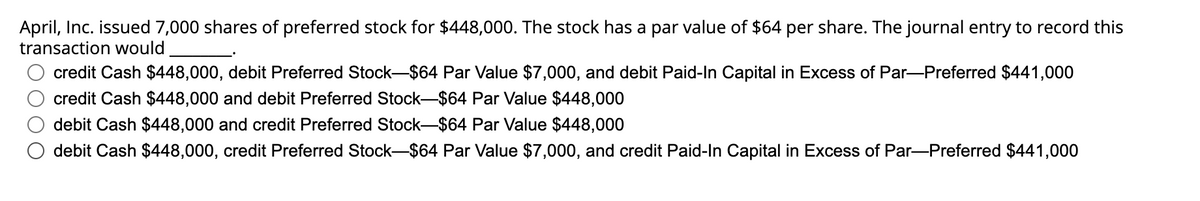 April, Inc. issued 7,000 shares of preferred stock for $448,000. The stock has a par value of $64 per share. The journal entry to record this
transaction would
credit Cash $448,000, debit Preferred Stock-$64 Par Value $7,000, and debit Paid-In Capital in Excess of Par-Preferred $441,000
credit Cash $448,000 and debit Preferred Stock-$64 Par Value $448,000
debit Cash $448,000 and credit Preferred Stock-$64 Par Value $448,000
debit Cash $448,000, credit Preferred Stock-$64 Par Value $7,000, and credit Paid-In Capital in Excess of Par-Preferred $441,000