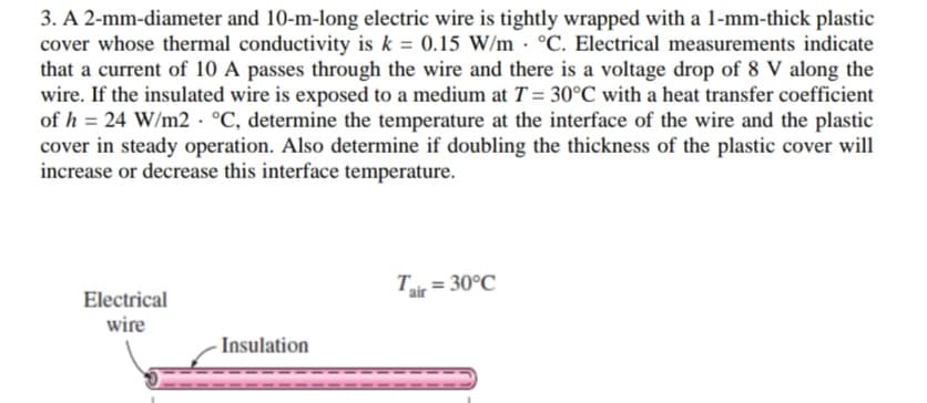 3. A 2-mm-diameter and 10-m-long electric wire is tightly wrapped with a 1-mm-thick plastic
cover whose thermal conductivity is k = 0.15 W/m· °C. Electrical measurements indicate
that a current of 10 A passes through the wire and there is a voltage drop of 8 V along the
wire. If the insulated wire is exposed to a medium at T = 30°C with a heat transfer coefficient
of h = 24 W/m2 · °C, determine the temperature at the interface of the wire and the plastic
cover in steady operation. Also determine if doubling the thickness of the plastic cover will
increase or decrease this interface temperature.
T = 30°C
Electrical
wire
Insulation
