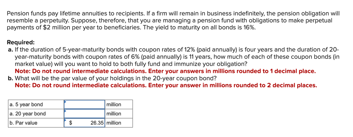 Pension funds pay lifetime annuities to recipients. If a firm will remain in business indefinitely, the pension obligation will
resemble a perpetuity. Suppose, therefore, that you are managing a pension fund with obligations to make perpetual
payments of $2 million per year to beneficiaries. The yield to maturity on all bonds is 16%.
Required:
a. If the duration of 5-year-maturity bonds with coupon rates of 12% (paid annually) is four years and the duration of 20-
year-maturity bonds with coupon rates of 6% (paid annually) is 11 years, how much of each of these coupon bonds (in
market value) will you want to hold to both fully fund and immunize your obligation?
Note: Do not round intermediate calculations. Enter your answers in millions rounded to 1 decimal place.
b. What will be the par value of your holdings in the 20-year coupon bond?
Note: Do not round intermediate calculations. Enter your answer in millions rounded to 2 decimal places.
a. 5 year bond
a. 20 year bond
b. Par value
$
million
million
26.35 million