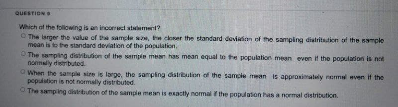QUESTION 9
Which of the following is an incorrect statement?
The larger the value of the sample size, the closer the standard deviation of the sampling distribution of the sample
mean is to the standard deviation of the population.
The sampling distribution of the sample mean has mean equal to the population mean even if the population is not
normally distributed.
When the sample size is large, the sampling distribution of the sample mean is approximately normal even if the
population is not normally distributed.
The sampling distribution of the sample mean is exactly normal if the population has a normal distribution.
