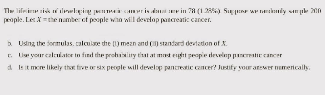 The lifetime risk of developing pancreatic cancer is about one in 78 (1.28%). Suppose we randomly sample 200
people. Let X = the number of people who will develop pancreatic cancer.
b. Using the formulas, calculate the (i) mean and (ii) standard deviation of X.
c. Use your calculator to find the probability that at most eight people develop pancreatic cancer
d. Is it more likely that five or six people will develop pancreatic cancer? Justify your answer numerically.