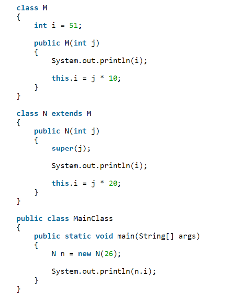 class M
{
int i = 51;
public M(int j)
{
System.out.println(i);
this.i = j * 10;
class N extends M
{
public N(int j)
super(j);
System.out.println(i);
this.i = j * 20;
}
public class MainClass
{
public static void main(String[] args)
{
Nn = new N(26);
System.out.println(n.i);
}
