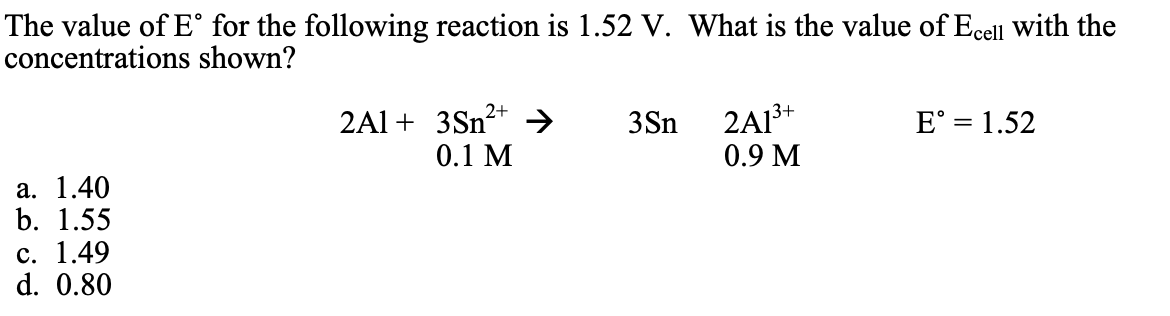 The value of E° for the following reaction is 1.52 V. What is the value of Ecell with the
concentrations shown?
2+
2Al + 3Sn²+ → 3Sn
0.1 M
2A13+
0.9 M
E° = 1.52
a. 1.40
b. 1.55
c. 1.49
d. 0.80