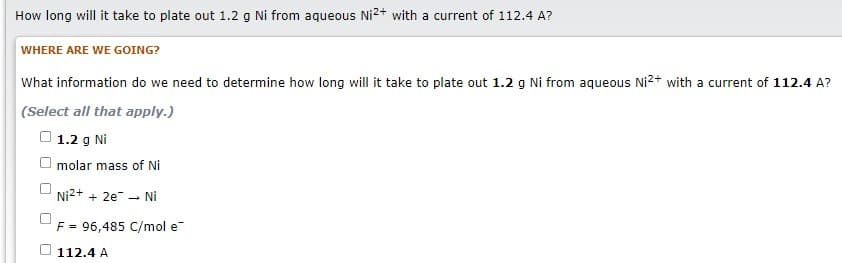 How long will it take to plate out 1.2 g Ni from aqueous Ni2+ with a current of 112.4 A?
WHERE ARE WE GOING?
What information do we need to determine how long will it take to plate out 1.2 g Ni from aqueous Ni2+ with a current of 112.4 A?
(Select all that apply.)
O 1.2 g Ni
molar mass of Nİ
Ni2+ + 2e - Nİ
F = 96,485 C/mol e
112.4 A
