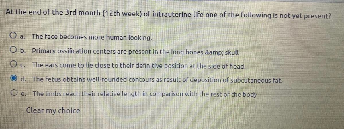 At the end of the 3rd month (12th week) of intrauterine life one of the following is not yet present?
O a. The face becomes more human looking.
O b. Primary ossification centers are present in the long bones &amp; skull
O c. The ears come to lie close to their definitive position at the side of head.
d. The fetus obtains well-rounded contours as result of deposition of subcutaneous fat.
O e. The limbs reach their relative length in comparison with the rest of the body
Clear my choice
