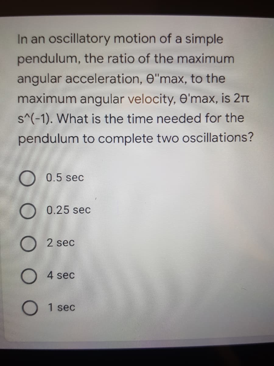 In an oscillatory motion of a simple
pendulum, the ratio of the maximum
angular acceleration, e"max, to the
maximum angular velocity, O'max, is 2tt
s^(-1). What is the time needed for the
pendulum to complete two oscillations?
O 0.5 sec
0.25 sec
2 sec
4 sec
1 sec
