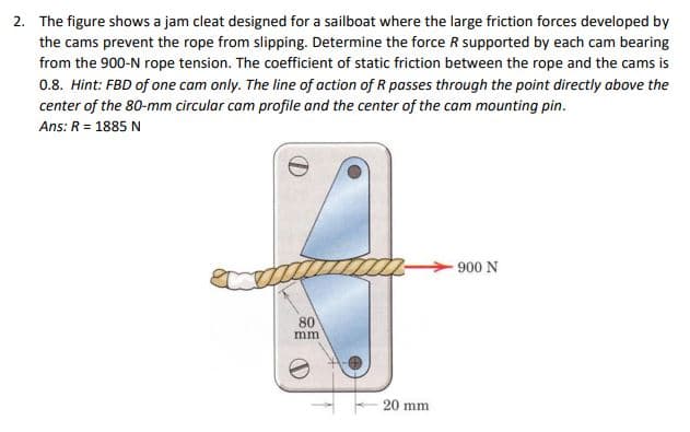 2. The figure shows a jam cleat designed for a sailboat where the large friction forces developed by
the cams prevent the rope from slipping. Determine the force R supported by each cam bearing
from the 900-N rope tension. The coefficient of static friction between the rope and the cams is
0.8. Hint: FBD of one cam only. The line of action of R passes through the point directly above the
center of the 80-mm circular cam profile and the center of the cam mounting pin.
Ans: R = 1885 N
80
mm.
20 mm
900 N