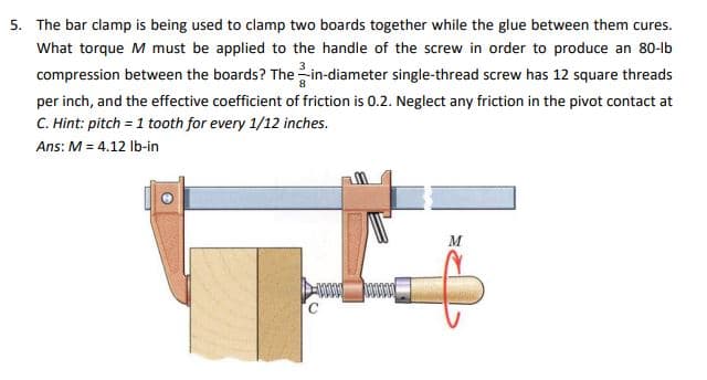 5. The bar clamp is being used to clamp two boards together while the glue between them cures.
What torque M must be applied to the handle of the screw in order to produce an 80-lb
compression between the boards? The--in-diameter single-thread screw has 12 square threads
per inch, and the effective coefficient of friction is 0.2. Neglect any friction in the pivot contact at
C. Hint: pitch = 1 tooth for every 1/12 inches.
Ans: M = 4.12 lb-in
M