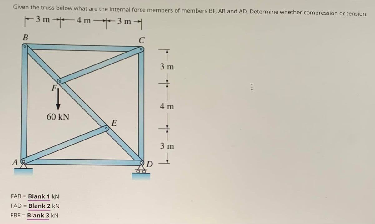 Given the truss below what are the internal force members of members BF, AB and AD. Determine whether compression or tension.
|– 3 m →— 4 m —✦✦3 m →|
B
с
A
60 kN
FAB = Blank 1 kN
FAD = Blank 2 kN
FBF = Blank 3 kN
E
D
+
3 m
4 m
3 m
I