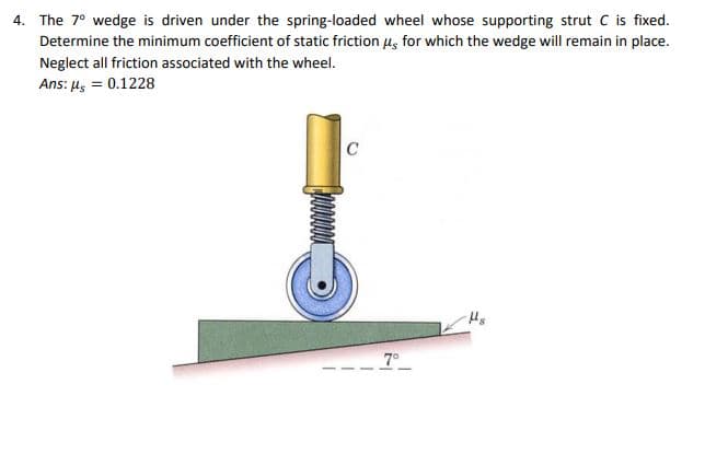 4. The 7° wedge is driven under the spring-loaded wheel whose supporting strut C is fixed.
Determine the minimum coefficient of static friction us for which the wedge will remain in place.
Neglect all friction associated with the wheel.
Ans: μ = 0.1228
C00000
C
7°