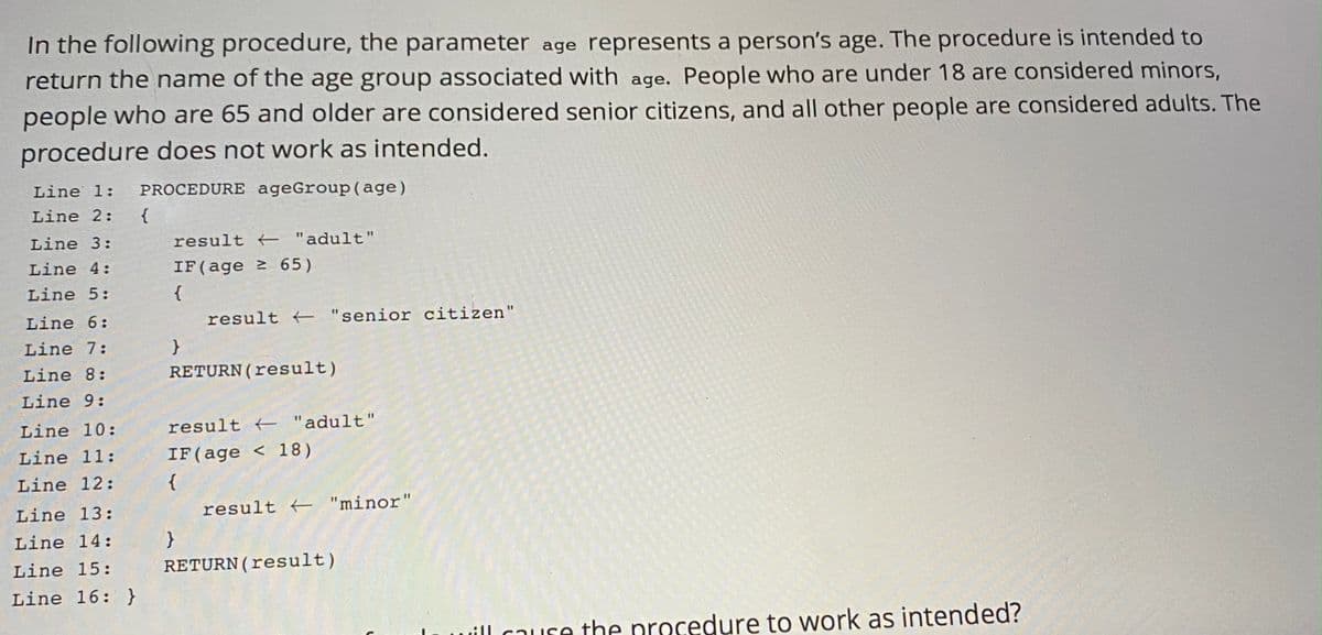 In the following procedure, the parameter age represents a person's age. The procedure is intended to
return the name of the age group associated with age. People who are under 18 are considered minors,
people who are 65 and older are considered senior citizens, and all other people are considered adults. The
procedure does not work as intended.
Line 1:
PROCEDURE ageGroup(age)
Line 2:
}
result "adult"
Line 3:
Line 4:
IF(age 65)
Line 5:
{
Line 6:
result "senior citizen"
Line 7:
Line 8:
RETURN(result)
Line 9:
Line 10:
result "adult"
Line 11:
IF(age < 18)
Line 12:
Line 13:
result "minor"
Line 14:
Line 15:
RETURN(result)
Line 16: }
ill cause the procedure to work as intended?
