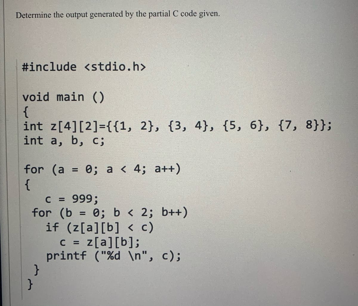 Determine the output generated by the partial C code given.
#include <stdio.h>
void main ()
{
int z[4][2]={{1, 2}, {3, 4}, {5, 6}, {7, 8}};
int a, b, c;
for (a = 0; a < 4; a++)
{
C = 999;
for (b = 0; b < 2; b++)
if (z[a][b] < c)
C = z[a][b];
printf ("%d \n", c);
}
%D
%D
