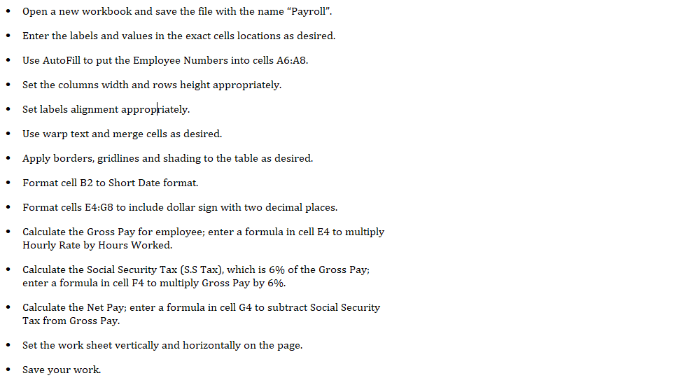 Open a new workbook and save the file with the name "Payroll".
Enter the labels and values in the exact cells locations as desired.
Use AutoFill to put the Employee Numbers into cells A6:A8.
Set the columns width and rows height appropriately.
Set labels alignment appropriately.
Use warp text and merge cells as desired.
Apply borders, gridlines and shading to the table as desired.
Format cell B2 to Short Date format.
Format cells E4:G8 to include dollar sign with two decimal places.
Calculate the Gross Pay for employee; enter a formula in cell
Hourly Rate by Hours Worked.
to multiply
Calculate the Social Security Tax (S.S Tax), which is 6% of the Gross Pay;
enter a formula in cell F4 to multiply Gross Pay by 6%.
Calculate the Net Pay; enter a formula in cell G4 to subtract Social Security
Tax from Gross Pay.
Set the work sheet vertically and horizontally on the page.
Save your work.
