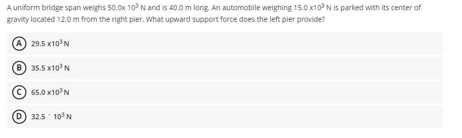 A uniform bridge span weighs 50.0x 103 N and is 40.0 m long. An automobile weighing 15.0 x103 N is parked with its center of
gravity located 12.0 m from the right pier. What upward support force does the left pier provide?
(A) 29.5 х103 N
B) 35.5 x103 N
(С) 65.0х103 N
(D 32.5 103 N
