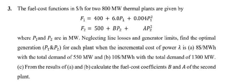 3. The fuel-cost functions in S/h for two 800 MW thermal plants are given by
F = 400 + 6.0P, + 0.004P?
F = 500 + BP2 +
AP
where Pand P2 are in MW. Neglecting line losses and generator limits, find the optimal
generation (P,&P2) for each plant when the incremental cost of power 2 is (a) 8$/MWh
with the total demand of 550 MW and (b) 10$/MWh with the total demand of 1300 MW.
(c) From the results of (a) and (b) calculate the fuel-cost coefficients B and A of the second
plant.
