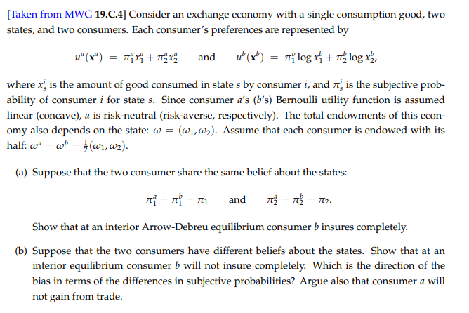 [Taken from MWG 19.C.4] Consider an exchange economy with a single consumption good, two
states, and two consumers. Each consumer's preferences are represented by
u" (x*) = nx + Tx
and
u" (x*) = 7 log x} + n log x²,
where x, is the amount of good consumed in state s by consumer i, and 7 is the subjective prob-
ability of consumer i for state s. Since consumer a's (b's) Bernoulli utility function is assumed
linear (concave), a is risk-neutral (risk-averse, respectively). The total endowments of this econ-
omy also depends on the state: w = (w,w2). Assume that each consumer is endowed with its
half: w" = w = }(wr,w2).
(a) Suppose that the two consumer share the same belief about the states:
nf = n = T1
T = n = 12.
and
Show that at an interior Arrow-Debreu equilibrium consumer b insures completely.
(b) Suppose that the two consumers have different beliefs about the states. Show that at an
interior equilibrium consumer b will not insure completely. Which is the direction of the
bias in terms of the differences in subjective probabilities? Argue also that consumer a will
not gain from trade.
