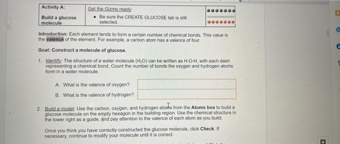 Activity A:
Get the Gizmo ready
• Be sure the CREATE GLUCOSE tab is stil
selected.
Build a glucose
molecule
Introduction: Each element tends to form a certain number of chemical bonds. This value is
the valence of the element. For example, a carbon atom has a valence of four.
Goal: Construct a molecule of glucose.
1. Identify: The structure of a water molecule (H,O) can be written as H-O-H, with each dash
representing a chemical bond. Count the number of bonds the oxygen and hydrogen atoms
form in a water molecule.
A. What is the valence of oxygen?
B. What is the valence of hydrogen?
2. Build a model: Use the carbon, oxygen, and hydrogen atorhs from the Atoms box to build a
glucose molecule on the empty hexagon in the building region. Use the chemical structure in
the lower right as a guide, and pay attention to the valence of each atom as you build.
Once you think you have correctly constructed the glucose molecule, click Check If
necessary, continue to modify your molecule until it is correct.

