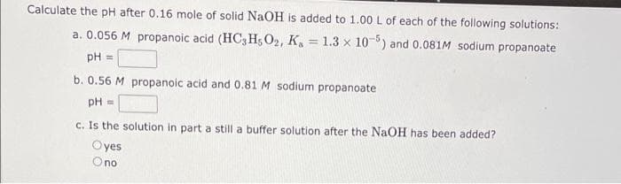 Calculate the pH after 0.16 mole of solid NaOH is added to 1.00 L of each of the following solutions:
a. 0.056 M propanoic acid (HC3 H; O2, K, = 1.3 x 10-) and 0.081IM sodium propanoate
%3D
pH
%3D
b. 0.56 M propanoic acid and 0.81 M sodium propanoate
pH =
c. Is the solution in part a still a buffer solution after the NaOH has been added?
Oyes
Ono

